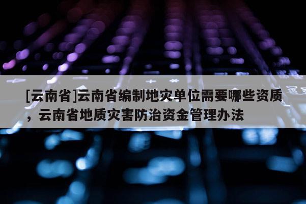 [云南省]云南省編制地災(zāi)單位需要哪些資質(zhì)，云南省地質(zhì)災(zāi)害防治資金管理辦法