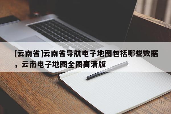 [云南省]云南省導(dǎo)航電子地圖包括哪些數(shù)據(jù)，云南電子地圖全圖高清版