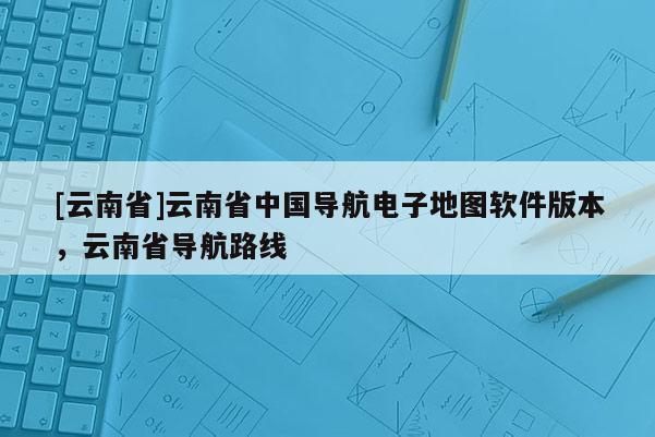 [云南省]云南省中國(guó)導(dǎo)航電子地圖軟件版本，云南省導(dǎo)航路線