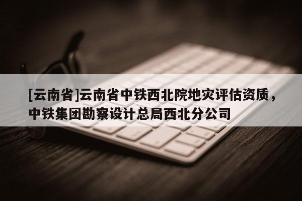 [云南省]云南省中鐵西北院地災(zāi)評估資質(zhì)，中鐵集團勘察設(shè)計總局西北分公司