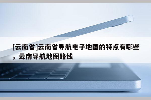 [云南省]云南省導(dǎo)航電子地圖的特點(diǎn)有哪些，云南導(dǎo)航地圖路線