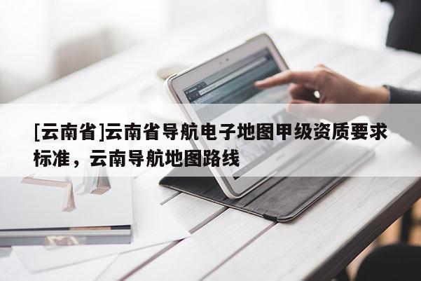 [云南省]云南省導(dǎo)航電子地圖甲級(jí)資質(zhì)要求標(biāo)準(zhǔn)，云南導(dǎo)航地圖路線