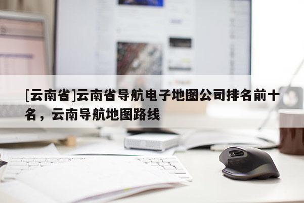 [云南省]云南省導(dǎo)航電子地圖公司排名前十名，云南導(dǎo)航地圖路線