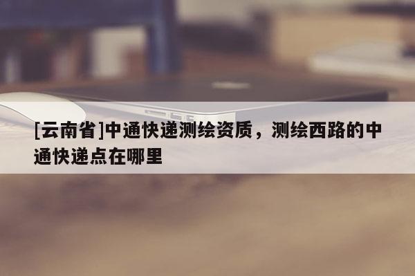 [云南省]中通快遞測(cè)繪資質(zhì)，測(cè)繪西路的中通快遞點(diǎn)在哪里