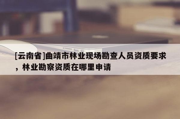 [云南省]曲靖市林業(yè)現(xiàn)場(chǎng)勘查人員資質(zhì)要求，林業(yè)勘察資質(zhì)在哪里申請(qǐng)