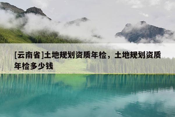 [云南省]土地規(guī)劃資質(zhì)年檢，土地規(guī)劃資質(zhì)年檢多少錢