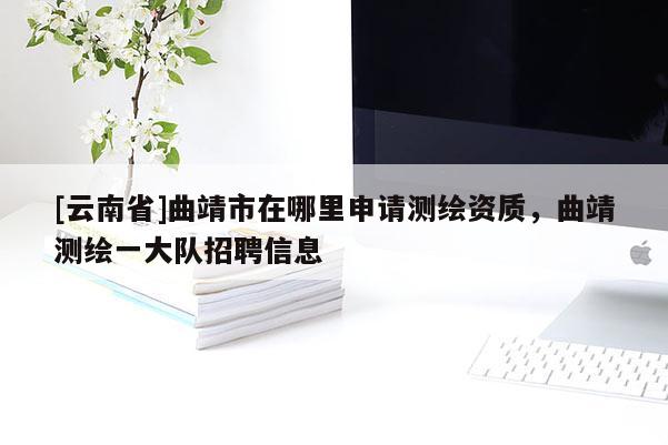 [云南省]曲靖市在哪里申請測繪資質(zhì)，曲靖測繪一大隊招聘信息