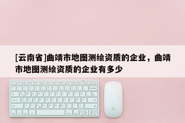 [云南省]曲靖市地圖測繪資質(zhì)的企業(yè)，曲靖市地圖測繪資質(zhì)的企業(yè)有多少